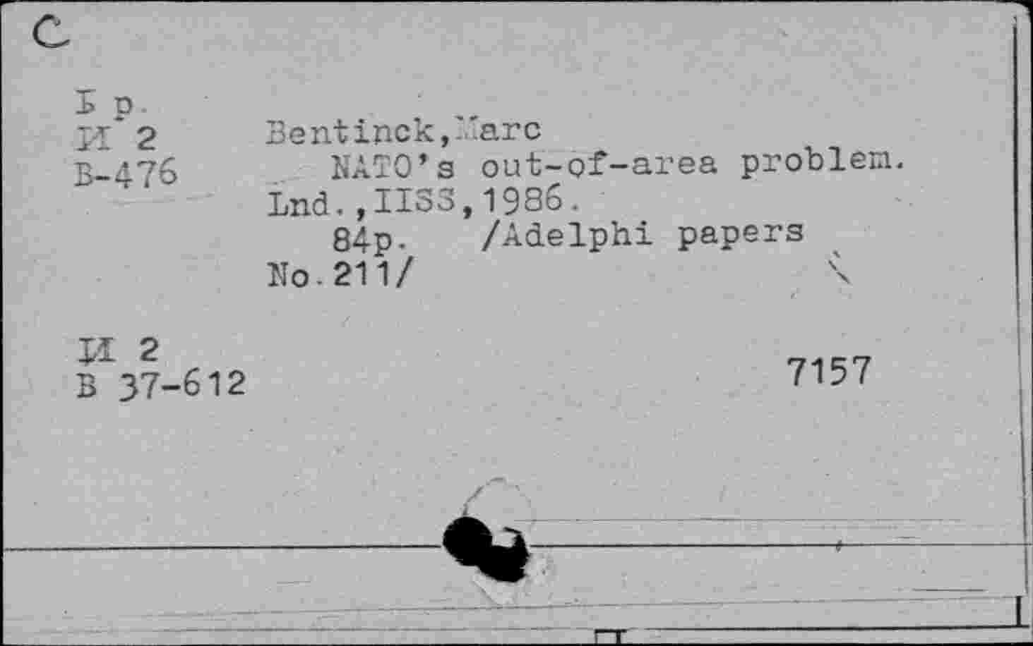 ﻿Ep-
pj 2 Bentinck,-.iarc
B^476	NATO’s out-of-area problen.
Lnd.,IIS3,1936.
84p. /Adelphi papers No-211/
B 37-612	71"'